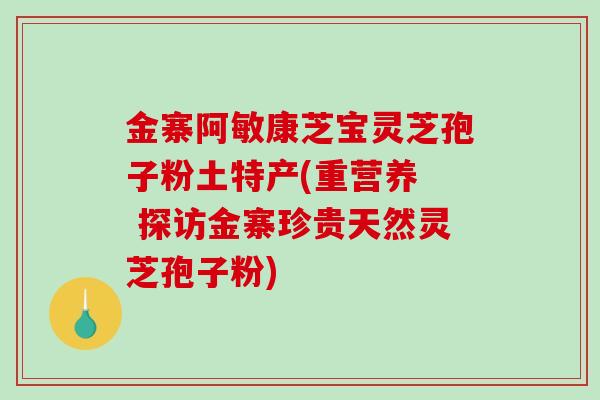金寨阿敏康芝宝灵芝孢子粉土特产(重营养 探访金寨珍贵天然灵芝孢子粉)-第1张图片-破壁灵芝孢子粉研究指南 金寨阿敏康芝宝灵芝孢子粉土特产(重营养 探访金寨珍贵天然灵芝孢子粉)-第1张图片-破壁灵芝孢子粉研究指南