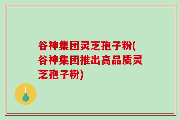 谷神集团灵芝孢子粉(谷神集团推出高品质灵芝孢子粉)-第1张图片-破壁灵芝孢子粉研究指南 谷神集团灵芝孢子粉(谷神集团推出高品质灵芝孢子粉)-第1张图片-破壁灵芝孢子粉研究指南