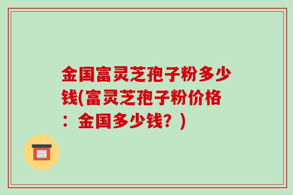 金国富灵芝孢子粉多少钱(富灵芝孢子粉价格:金国多少钱?)-第1张图片-破壁灵芝孢子粉研究指南 金国富灵芝孢子粉多少钱(富灵芝孢子粉价格:金国多少钱?)-第1张图片-破壁灵芝孢子粉研究指南