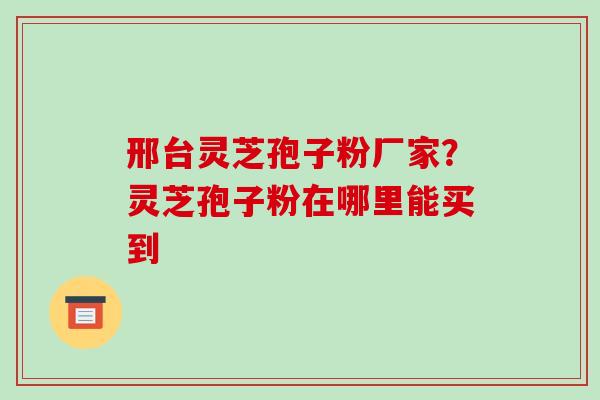 邢台灵芝孢子粉厂家？灵芝孢子粉在哪里能买到-第1张图片-破壁灵芝孢子粉研究指南