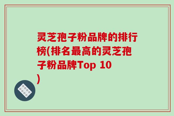 灵芝孢子粉品牌的排行榜(排名最高的灵芝孢子粉品牌Top 10)-第1张图片-破壁灵芝孢子粉研究指南