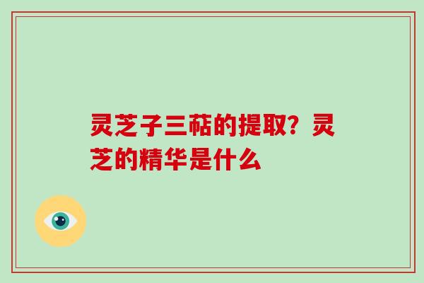 灵芝子三萜的提取?灵芝的精华是什么-第1张图片-破壁灵芝孢子粉研究指南 灵芝子三萜的提取?灵芝的精华是什么-第1张图片-破壁灵芝孢子粉研究指南
