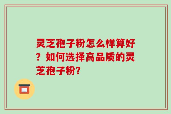 灵芝孢子粉怎么样算好？如何选择高品质的灵芝孢子粉？-第1张图片-破壁灵芝孢子粉研究指南