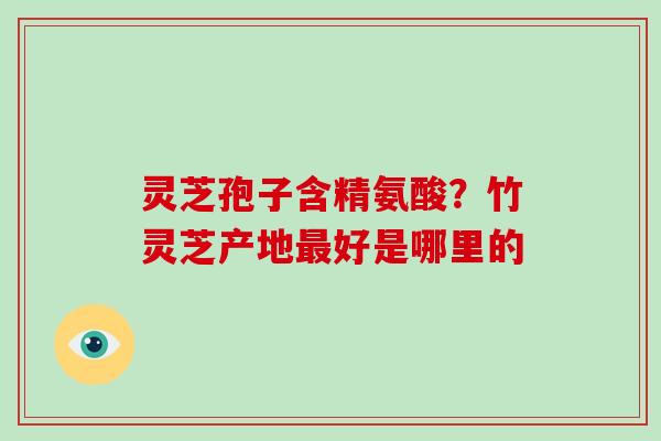 灵芝孢子含精氨酸？竹灵芝产地最好是哪里的-第1张图片-破壁灵芝孢子粉研究指南