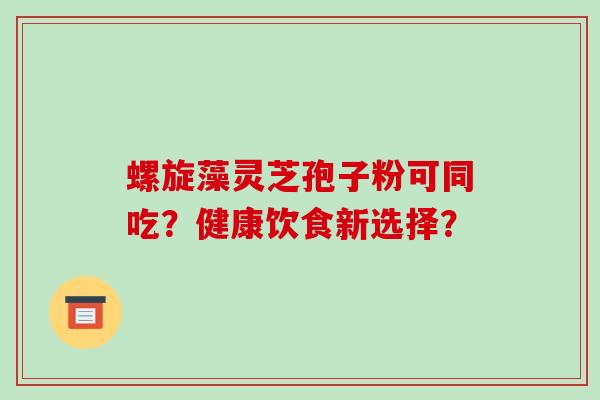 螺旋藻灵芝孢子粉可同吃?健康饮食新选择?-第1张图片-破壁灵芝孢子粉研究指南 螺旋藻灵芝孢子粉可同吃?健康饮食新选择?-第1张图片-破壁灵芝孢子粉研究指南