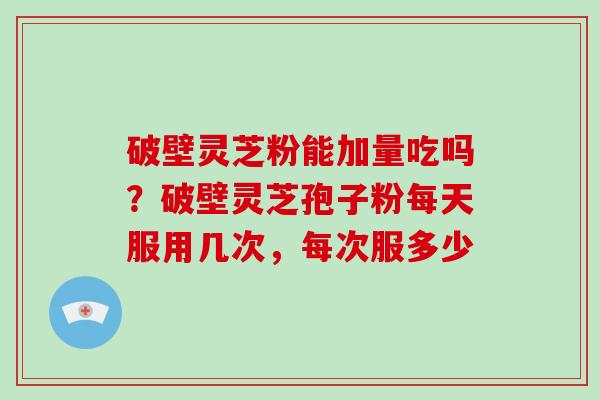 破壁灵芝粉能加量吃吗？破壁灵芝孢子粉每天服用几次，每次服多少-第1张图片-破壁灵芝孢子粉研究指南