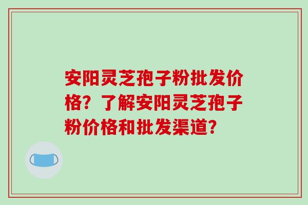 安阳灵芝孢子粉批发价格?了解安阳灵芝孢子粉价格和批发渠道?-第1张图片-破壁灵芝孢子粉研究指南 安阳灵芝孢子粉批发价格?了解安阳灵芝孢子粉价格和批发渠道?-第1张图片-破壁灵芝孢子粉研究指南