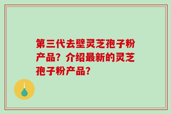 第三代去壁灵芝孢子粉产品？介绍最新的灵芝孢子粉产品？-第1张图片-破壁灵芝孢子粉研究指南