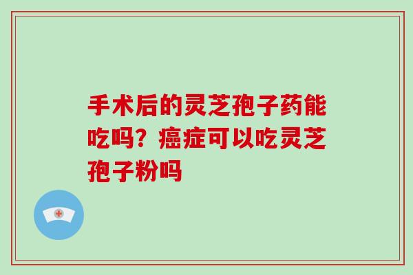 手术后的灵芝孢子药能吃吗？癌症可以吃灵芝孢子粉吗-第1张图片-破壁灵芝孢子粉研究指南