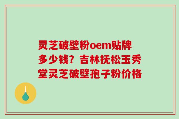 灵芝破壁粉oem贴牌多少钱？吉林抚松玉秀堂灵芝破壁孢子粉价格-第1张图片-破壁灵芝孢子粉研究指南