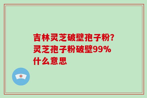 吉林灵芝破壁孢子粉？灵芝孢子粉破壁99%什么意思-第1张图片-破壁灵芝孢子粉研究指南
