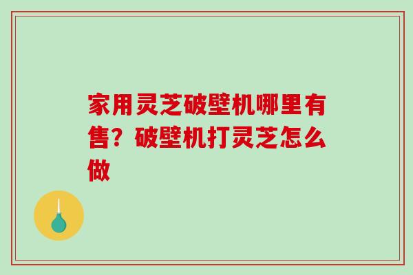 家用灵芝破壁机哪里有售？破壁机打灵芝怎么做-第1张图片-破壁灵芝孢子粉研究指南