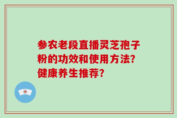 参农老段直播灵芝孢子粉的功效和使用方法?健康养生推荐?-第1张图片-破壁灵芝孢子粉研究指南 参农老段直播灵芝孢子粉的功效和使用方法?健康养生推荐?-第1张图片-破壁灵芝孢子粉研究指南
