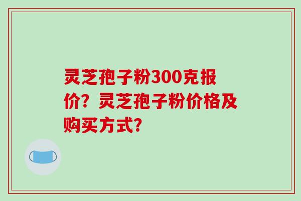 灵芝孢子粉300克报价？灵芝孢子粉价格及购买方式？-第1张图片-破壁灵芝孢子粉研究指南