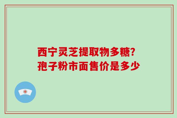 西宁灵芝提取物多糖？孢子粉市面售价是多少-第1张图片-破壁灵芝孢子粉研究指南
