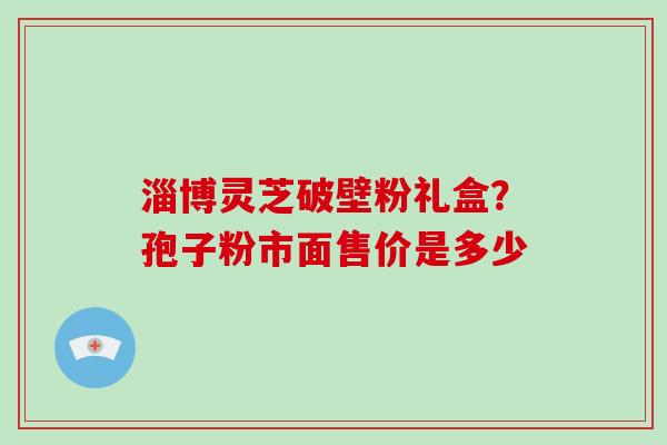 淄博灵芝破壁粉礼盒?孢子粉市面售价是多少-第1张图片-破壁灵芝孢子粉研究指南 淄博灵芝破壁粉礼盒?孢子粉市面售价是多少-第1张图片-破壁灵芝孢子粉研究指南