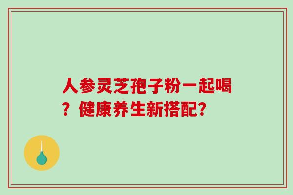 人参灵芝孢子粉一起喝？健康养生新搭配？-第1张图片-破壁灵芝孢子粉研究指南