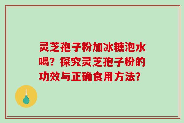 灵芝孢子粉加冰糖泡水喝？探究灵芝孢子粉的功效与正确食用方法？-第1张图片-破壁灵芝孢子粉研究指南