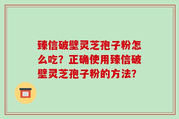 臻信破壁灵芝孢子粉怎么吃?正确使用臻信破壁灵芝孢子粉的方法?-第1张图片-破壁灵芝孢子粉研究指南 臻信破壁灵芝孢子粉怎么吃?正确使用臻信破壁灵芝孢子粉的方法?-第1张图片-破壁灵芝孢子粉研究指南