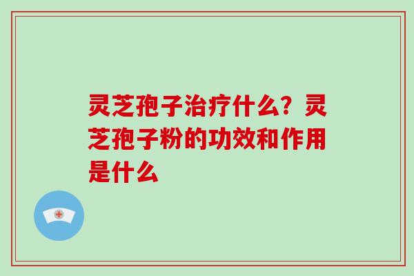 灵芝孢子治疗什么？灵芝孢子粉的功效和作用是什么-第1张图片-破壁灵芝孢子粉研究指南