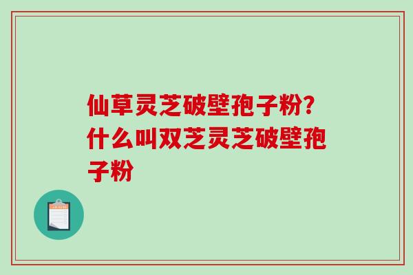 仙草灵芝破壁孢子粉？什么叫双芝灵芝破壁孢子粉-第1张图片-破壁灵芝孢子粉研究指南