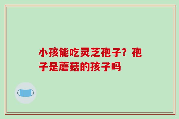 小孩能吃灵芝孢子?孢子是蘑菇的孩子吗-第1张图片-破壁灵芝孢子粉研究指南 小孩能吃灵芝孢子?孢子是蘑菇的孩子吗-第1张图片-破壁灵芝孢子粉研究指南