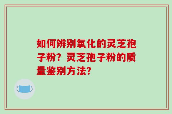 如何辨别氧化的灵芝孢子粉?灵芝孢子粉的质量鉴别方法?-第1张图片-破壁灵芝孢子粉研究指南 如何辨别氧化的灵芝孢子粉?灵芝孢子粉的质量鉴别方法?-第1张图片-破壁灵芝孢子粉研究指南