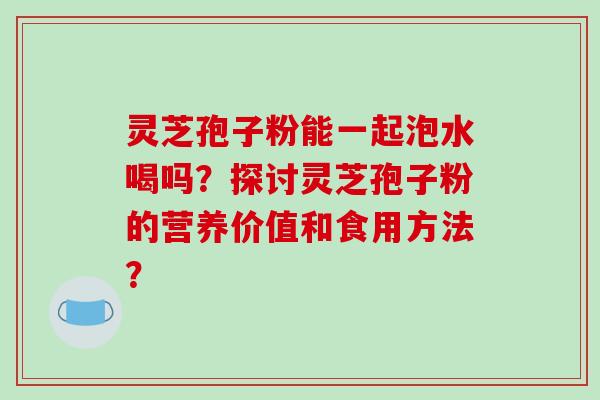 灵芝孢子粉能一起泡水喝吗？探讨灵芝孢子粉的营养价值和食用方法？-第1张图片-破壁灵芝孢子粉研究指南