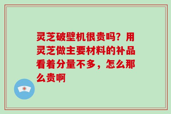 灵芝破壁机很贵吗？用灵芝做主要材料的补品看着分量不多，怎么那么贵啊-第1张图片-破壁灵芝孢子粉研究指南