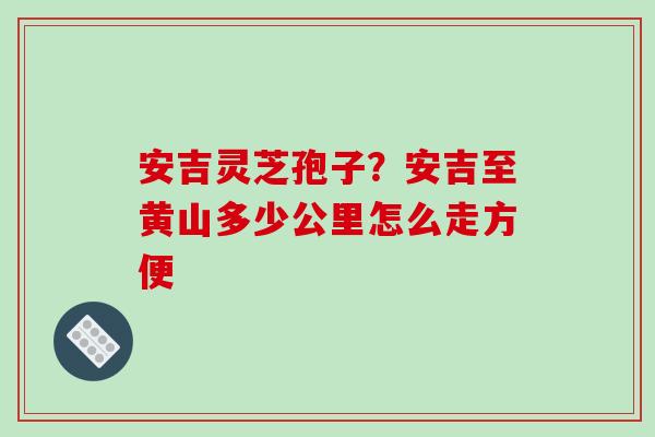 安吉灵芝孢子?安吉至黄山多少公里怎么走方便-第1张图片-破壁灵芝孢子粉研究指南 安吉灵芝孢子?安吉至黄山多少公里怎么走方便-第1张图片-破壁灵芝孢子粉研究指南