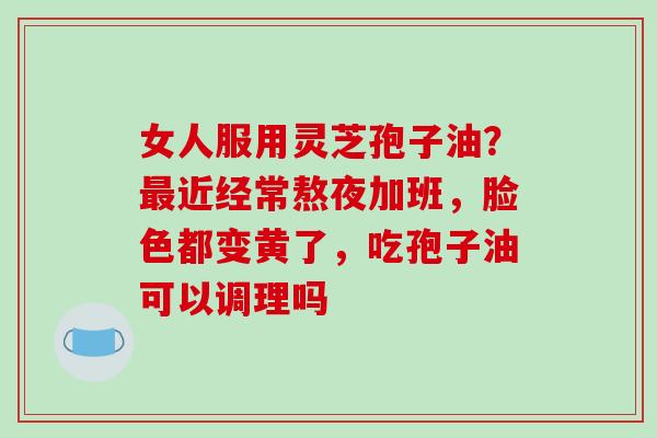 女人服用灵芝孢子油?最近经常熬夜加班,脸色都变黄了,吃孢子油可以调理吗-第1张图片-破壁灵芝孢子粉研究指南 女人服用灵芝孢子油?最近经常熬夜加班,脸色都变黄了,吃孢子油可以调理吗-第1张图片-破壁灵芝孢子粉研究指南