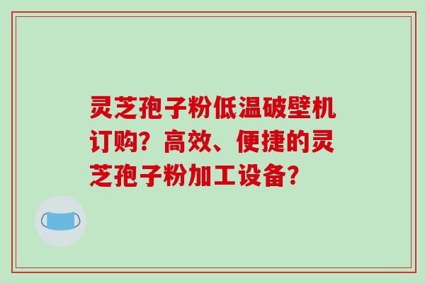 灵芝孢子粉低温破壁机订购？高效、便捷的灵芝孢子粉加工设备？-第1张图片-破壁灵芝孢子粉研究指南