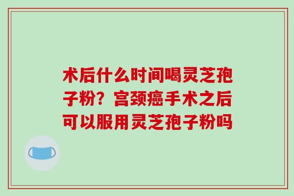 术后什么时间喝灵芝孢子粉?宫颈癌手术之后可以服用灵芝孢子粉吗-第1张图片-破壁灵芝孢子粉研究指南 术后什么时间喝灵芝孢子粉?宫颈癌手术之后可以服用灵芝孢子粉吗-第1张图片-破壁灵芝孢子粉研究指南
