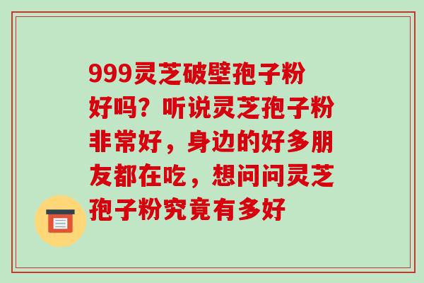 999灵芝破壁孢子粉好吗？听说灵芝孢子粉非常好，身边的好多朋友都在吃，想问问灵芝孢子粉究竟有多好-第1张图片-破壁灵芝孢子粉研究指南