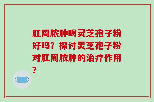 肛周脓肿喝灵芝孢子粉好吗?探讨灵芝孢子粉对肛周脓肿的治疗作用?-第1张图片-破壁灵芝孢子粉研究指南 肛周脓肿喝灵芝孢子粉好吗?探讨灵芝孢子粉对肛周脓肿的治疗作用?-第1张图片-破壁灵芝孢子粉研究指南