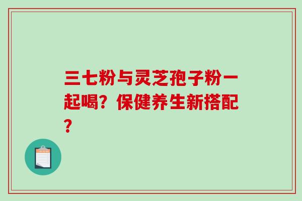 三七粉与灵芝孢子粉一起喝?保健养生新搭配?-第1张图片-破壁灵芝孢子粉研究指南 三七粉与灵芝孢子粉一起喝?保健养生新搭配?-第1张图片-破壁灵芝孢子粉研究指南