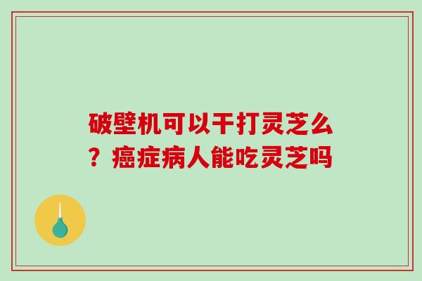 破壁机可以干打灵芝么?癌症病人能吃灵芝吗-第1张图片-破壁灵芝孢子粉研究指南 破壁机可以干打灵芝么?癌症病人能吃灵芝吗-第1张图片-破壁灵芝孢子粉研究指南
