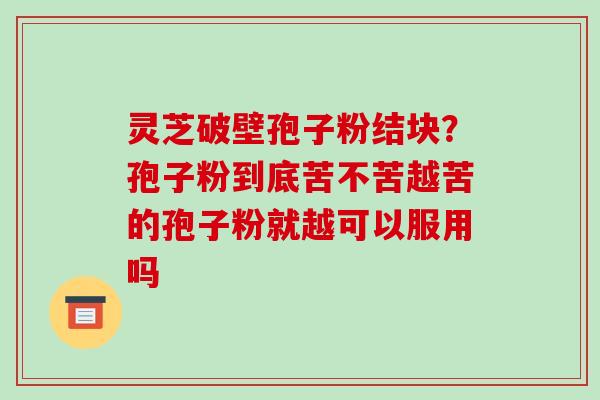 灵芝破壁孢子粉结块?孢子粉到底苦不苦越苦的孢子粉就越可以服用吗-第1张图片-破壁灵芝孢子粉研究指南 灵芝破壁孢子粉结块?孢子粉到底苦不苦越苦的孢子粉就越可以服用吗-第1张图片-破壁灵芝孢子粉研究指南