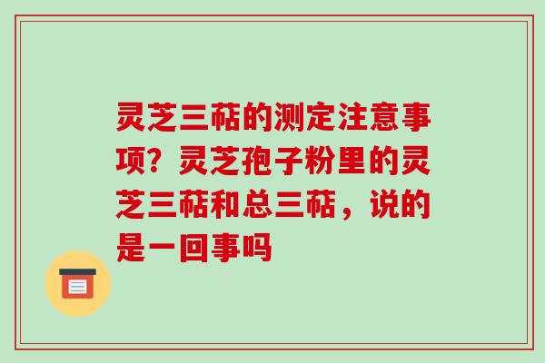 灵芝三萜的测定注意事项?灵芝孢子粉里的灵芝三萜和总三萜,说的是一回事吗-第1张图片-破壁灵芝孢子粉研究指南 灵芝三萜的测定注意事项?灵芝孢子粉里的灵芝三萜和总三萜,说的是一回事吗-第1张图片-破壁灵芝孢子粉研究指南