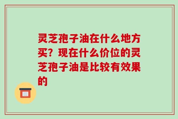 灵芝孢子油在什么地方买?现在什么价位的灵芝孢子油是比较有效果的-第1张图片-破壁灵芝孢子粉研究指南 灵芝孢子油在什么地方买?现在什么价位的灵芝孢子油是比较有效果的-第1张图片-破壁灵芝孢子粉研究指南