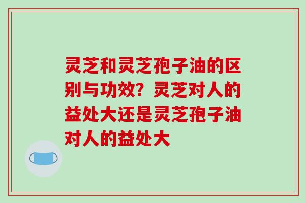 灵芝和灵芝孢子油的区别与功效?灵芝对人的益处大还是灵芝孢子油对人的益处大-第1张图片-破壁灵芝孢子粉研究指南 灵芝和灵芝孢子油的区别与功效?灵芝对人的益处大还是灵芝孢子油对人的益处大-第1张图片-破壁灵芝孢子粉研究指南