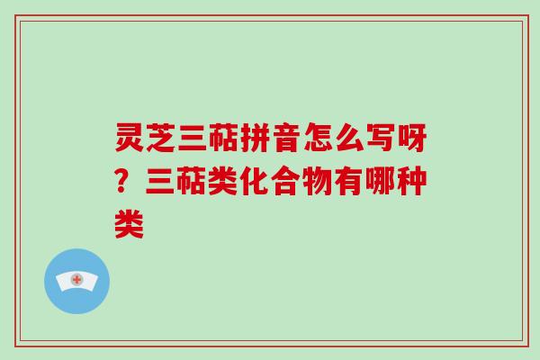 灵芝三萜拼音怎么写呀？三萜类化合物有哪种类-第1张图片-破壁灵芝孢子粉研究指南