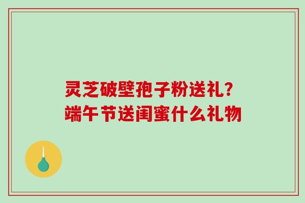 灵芝破壁孢子粉送礼?端午节送闺蜜什么礼物-第1张图片-破壁灵芝孢子粉研究指南 灵芝破壁孢子粉送礼?端午节送闺蜜什么礼物-第1张图片-破壁灵芝孢子粉研究指南