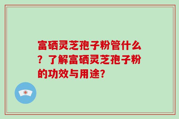 富硒灵芝孢子粉管什么?了解富硒灵芝孢子粉的功效与用途?-第1张图片-破壁灵芝孢子粉研究指南 富硒灵芝孢子粉管什么?了解富硒灵芝孢子粉的功效与用途?-第1张图片-破壁灵芝孢子粉研究指南