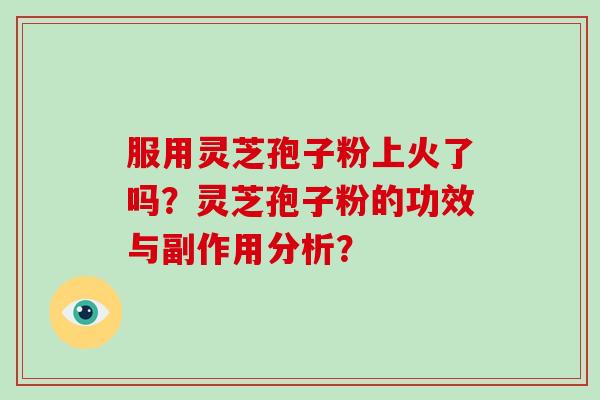 服用灵芝孢子粉上火了吗？灵芝孢子粉的功效与副作用分析？-第1张图片-破壁灵芝孢子粉研究指南
