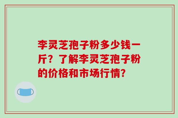 李灵芝孢子粉多少钱一斤?了解李灵芝孢子粉的价格和市场行情?-第1张图片-破壁灵芝孢子粉研究指南 李灵芝孢子粉多少钱一斤?了解李灵芝孢子粉的价格和市场行情?-第1张图片-破壁灵芝孢子粉研究指南