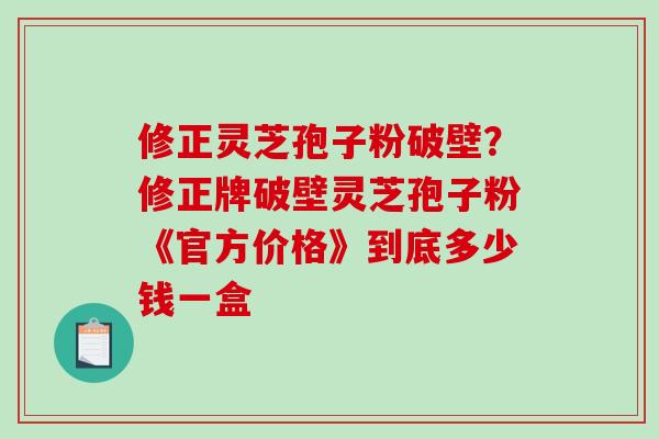 修正灵芝孢子粉破壁?修正牌破壁灵芝孢子粉《官方价格》到底多少钱一盒-第1张图片-破壁灵芝孢子粉研究指南 修正灵芝孢子粉破壁?修正牌破壁灵芝孢子粉《官方价格》到底多少钱一盒-第1张图片-破壁灵芝孢子粉研究指南