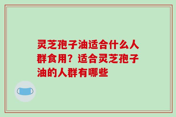 灵芝孢子油适合什么人群食用?适合灵芝孢子油的人群有哪些-第1张图片-破壁灵芝孢子粉研究指南 灵芝孢子油适合什么人群食用?适合灵芝孢子油的人群有哪些-第1张图片-破壁灵芝孢子粉研究指南