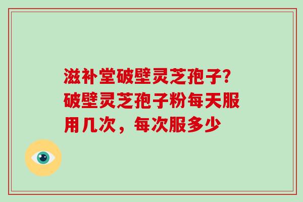 滋补堂破壁灵芝孢子？破壁灵芝孢子粉每天服用几次，每次服多少-第1张图片-破壁灵芝孢子粉研究指南