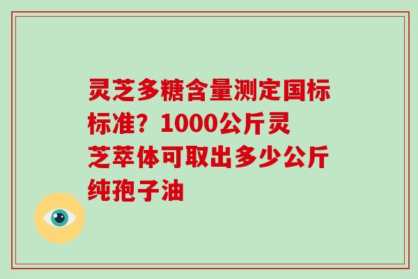 灵芝多糖含量测定国标标准?1000公斤灵芝萃体可取出多少公斤纯孢子油-第1张图片-破壁灵芝孢子粉研究指南 灵芝多糖含量测定国标标准?1000公斤灵芝萃体可取出多少公斤纯孢子油-第1张图片-破壁灵芝孢子粉研究指南